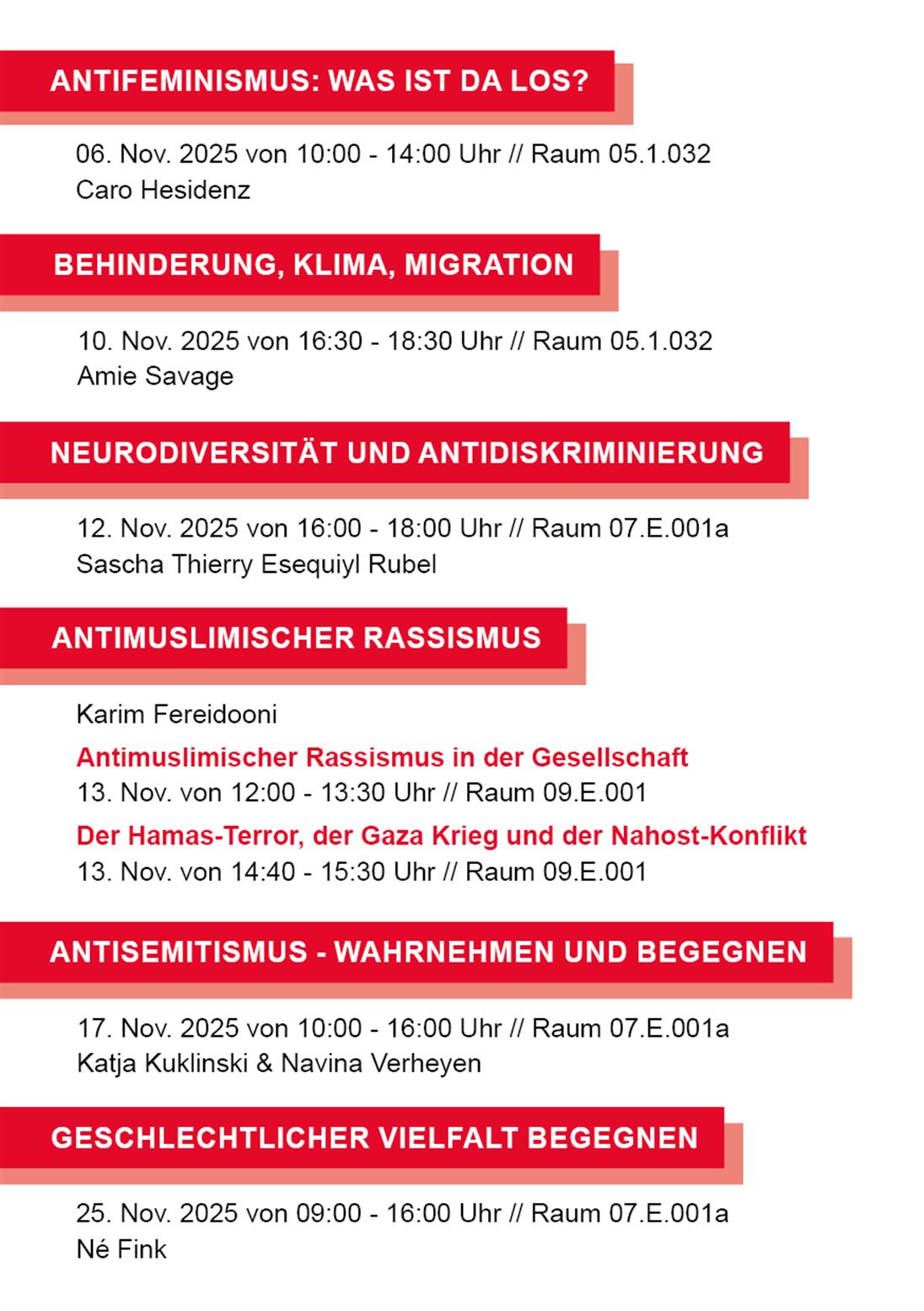 Auflistung der Veranstaltungen

ANTIFEMINISMUS: WAS IST DA LOS?
06. Nov. 2025 von 10:00 - 14:00 Uhr // Raum 05.1.032
Caro Hesidenz
BEHINDERUNG, KLIMA, MIGRATION
10. Nov. 2025 von 16:30 - 18:30 Uhr // Raum 05.1.032
Amie Savage
NEURODIVERSITÄT UND ANTIDISKRIMINIERUNG
12. Nov. 2025 von 16:00 - 18:00 Uhr // Raum 07.E.001a
Sascha Thierry Esequiyl Rubel
ANTIMUSLIMISCHER RASSISMUS
Karim Fereidooni
Antimuslimischer Rassismus in der Gesellschaft
13. Nov. von 12:00 - 13:30 Uhr // Raum 09.E.001
Der Hamas-Terror, der Gaza Krieg und der Nahost-Konflikt
13. Nov. von 14:40 - 15:30 Uhr // Raum 09.E.001
ANTISEMITISMUS - WAHRNEHMEN UND BEGEGNEN
17. Nov. 2025 von 10:00 - 16:00 Uhr // Raum 07.E.001a
Katja Kuklinski & Navina Verheyen
GESCHLECHTLICHER VIELFALT BEGEGNEN
25. Nov. 2025 von 09:00 - 16:00 Uhr // Raum 07.E.001a
Né Fink