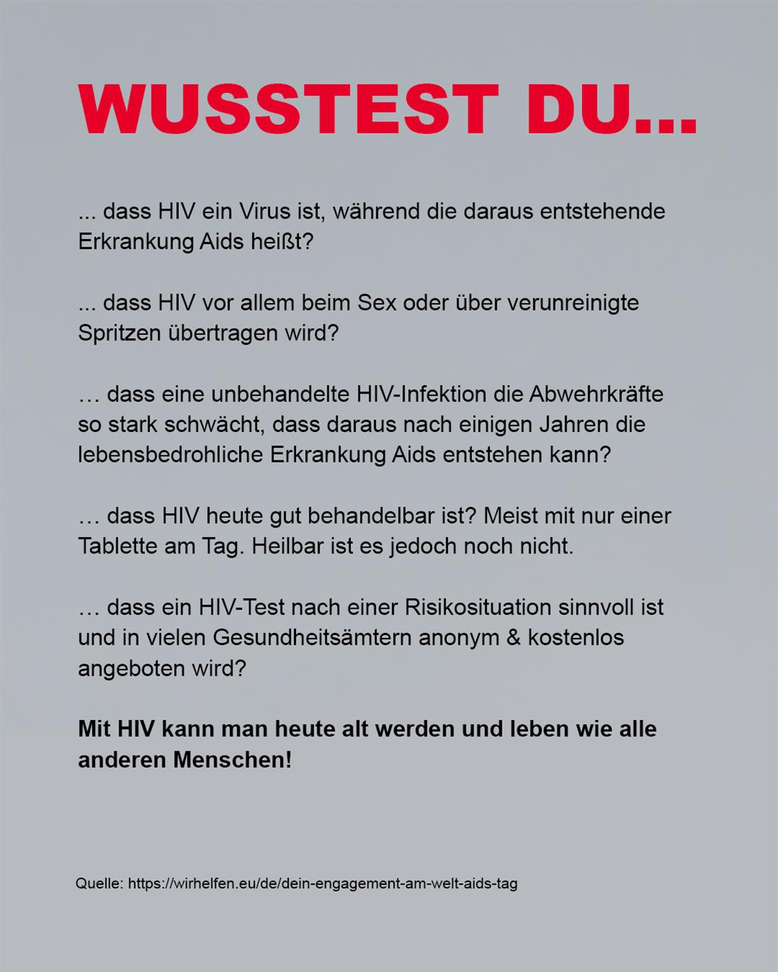 Auf grauem Hintergrund steht in rot die Überschrift "Wusstes du..."
Danach erfolgt eine Aufzählung in schwarzer Schrift:

... dass HIV ein Virus ist, während die daraus entstehende Erkrankung Aids heißt?

... dass HIV vor allem beim Sex oder über verunreinigte Spritzen übertragen wird?

… dass eine unbehandelte HIV-Infektion die Abwehrkräfte 
so stark schwächt, dass daraus nach einigen Jahren die 
lebensbedrohliche Erkrankung Aids entstehen kann?

… dass HIV heute gut behandelbar ist? Meist mit nur einer Tablette am Tag. Heilbar ist es jedoch noch nicht.

… dass ein HIV-Test nach einer Risikosituation sinnvoll ist und in vielen Gesundheitsämtern anonym & kostenlos 
angeboten wird?

Mit HIV kann man heute alt werden und leben wie alle anderen Menschen!

In kleiner schwarze Schrift steht ganz unten im Bild die Quelle: https://wirhelfen.eu/de/dein-engagement-am-welt-aids-tag